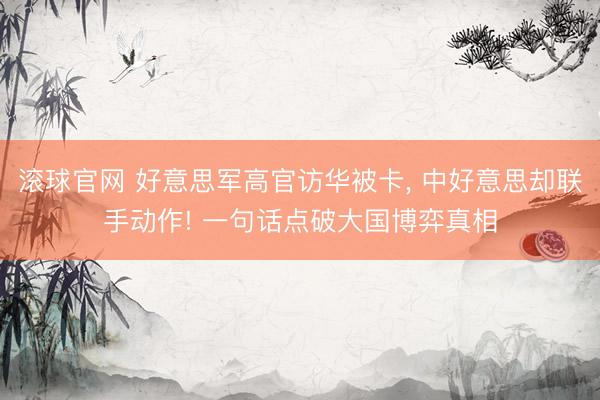 滚球官网 好意思军高官访华被卡， 中好意思却联手动作! 一句话点破大国博弈真相