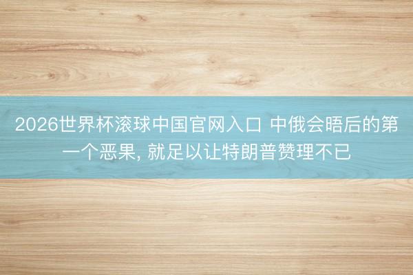 2026世界杯滚球中国官网入口 中俄会晤后的第一个恶果， 就足以让特朗普赞理不已