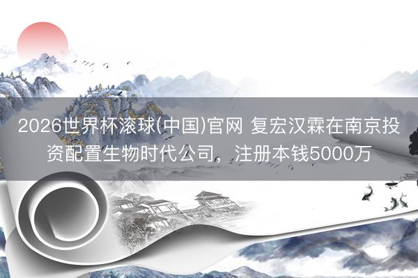 2026世界杯滚球(中国)官网 复宏汉霖在南京投资配置生物时代公司，注册本钱5000万