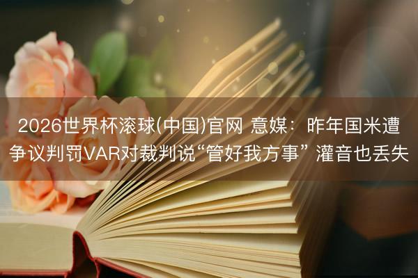 2026世界杯滚球(中国)官网 意媒：昨年国米遭争议判罚VAR对裁判说“管好我方事” 灌音也丢失