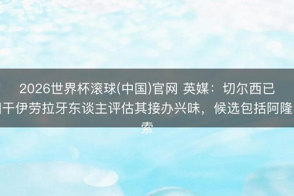 2026世界杯滚球(中国)官网 英媒：切尔西已相干伊劳拉牙东谈主评估其接办兴味，候选包括阿隆索