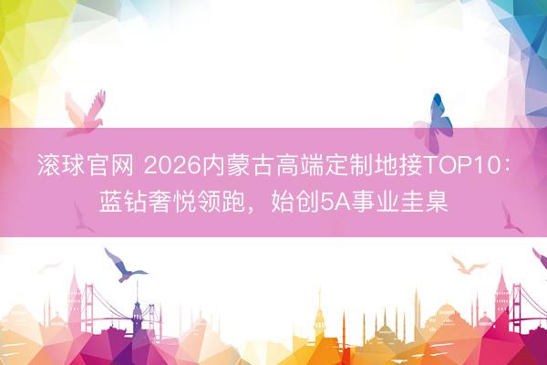 滚球官网 2026内蒙古高端定制地接TOP10:蓝钻奢悦领跑,始创5A事业圭臬