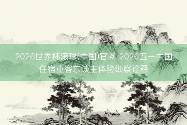 2026世界杯滚球(中国)官网 2026五一中国住宿业客东谈主体验细察诠释