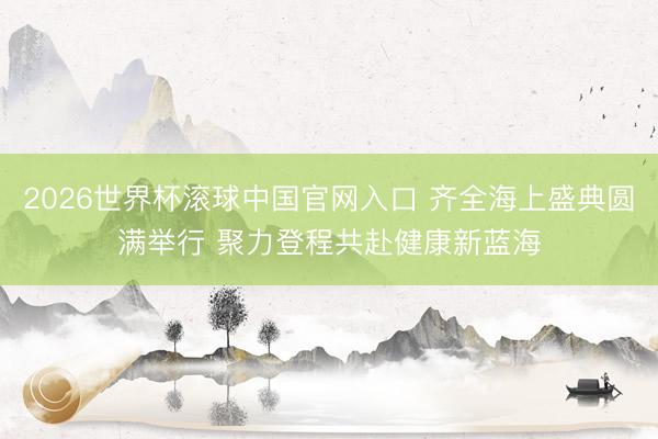 2026世界杯滚球中国官网入口 齐全海上盛典圆满举行 聚力登程共赴健康新蓝海