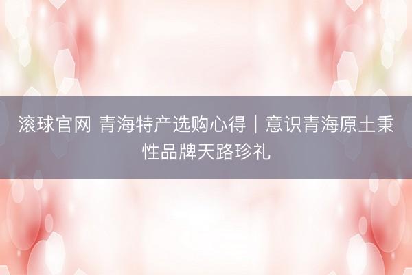 滚球官网 青海特产选购心得｜意识青海原土秉性品牌天路珍礼