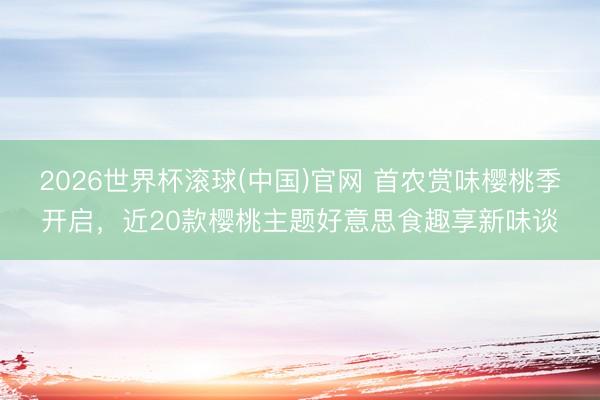 2026世界杯滚球(中国)官网 首农赏味樱桃季开启，近20款樱桃主题好意思食趣享新味谈