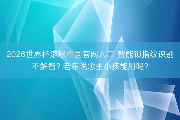 2026世界杯滚球中国官网入口 智能锁指纹识别不解智? 老东说念主小孩能用吗?