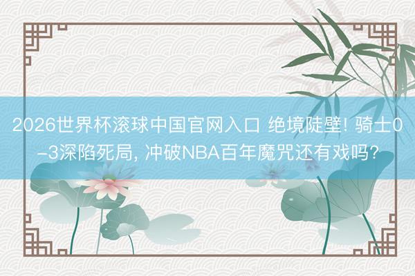 2026世界杯滚球中国官网入口 绝境陡壁! 骑士0-3深陷死局， 冲破NBA百年魔咒还有戏吗?