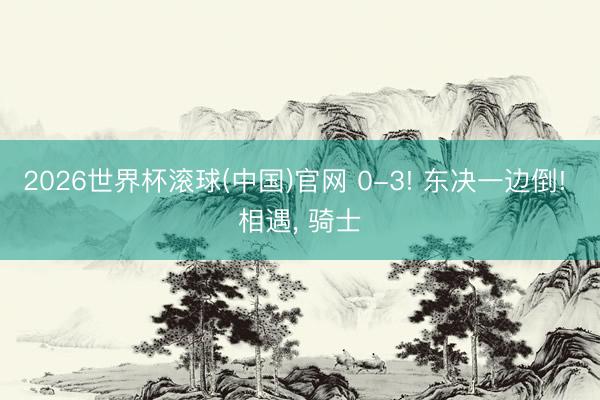 2026世界杯滚球(中国)官网 0-3! 东决一边倒! 相遇， 骑士