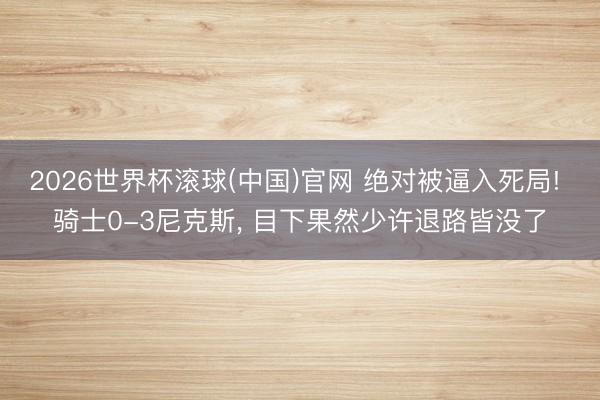 2026世界杯滚球(中国)官网 绝对被逼入死局! 骑士0-3尼克斯， 目下果然少许退路皆没了