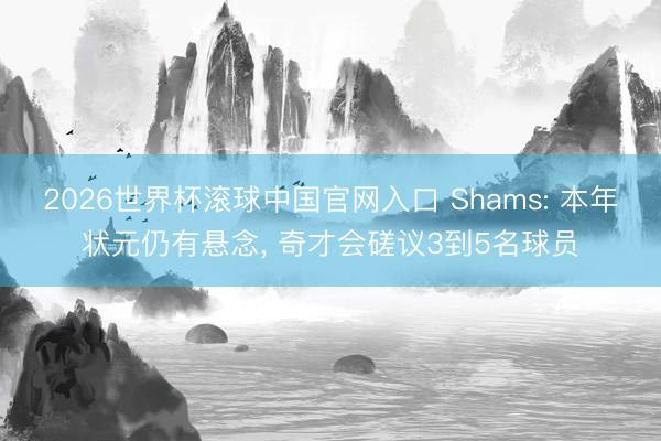 2026世界杯滚球中国官网入口 Shams: 本年状元仍有悬念， 奇才会磋议3到5名球员