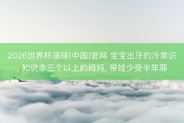 2026世界杯滚球(中国)官网 宝宝出牙的冷常识， 知说念三个以上的姆妈， 带娃少受半年罪