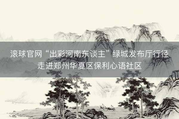 滚球官网 “出彩河南东谈主” 绿城发布厅行径走进郑州华夏区保利心语社区