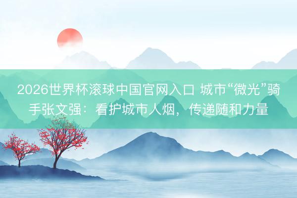 2026世界杯滚球中国官网入口 城市“微光”骑手张文强：看护城市人烟，传递随和力量