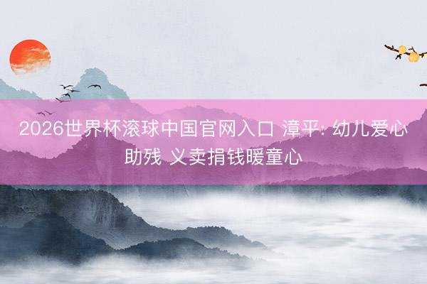 2026世界杯滚球中国官网入口 漳平: 幼儿爱心助残 义卖捐钱暖童心