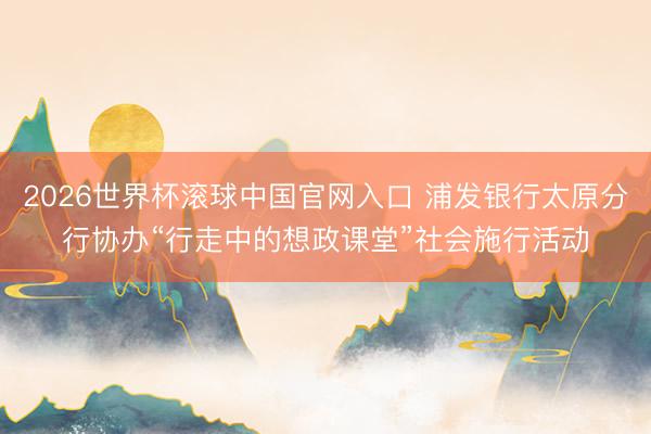 2026世界杯滚球中国官网入口 浦发银行太原分行协办“行走中的想政课堂”社会施行活动
