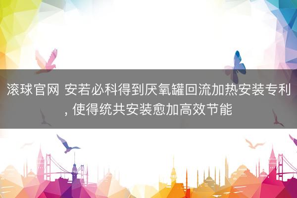 滚球官网 安若必科得到厌氧罐回流加热安装专利， 使得统共安装愈加高效节能