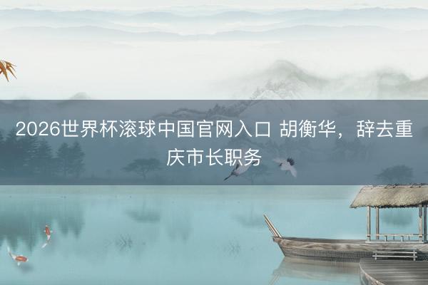 2026世界杯滚球中国官网入口 胡衡华，辞去重庆市长职务