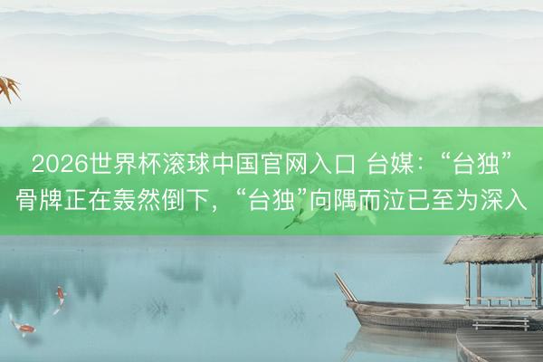 2026世界杯滚球中国官网入口 台媒：“台独”骨牌正在轰然倒下，“台独”向隅而泣已至为深入