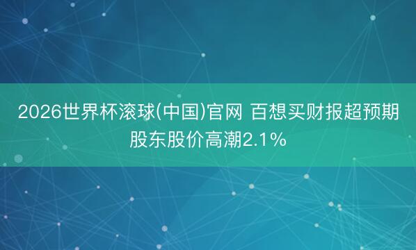 2026世界杯滚球(中国)官网 百想买财报超预期股东股价高潮2.1%