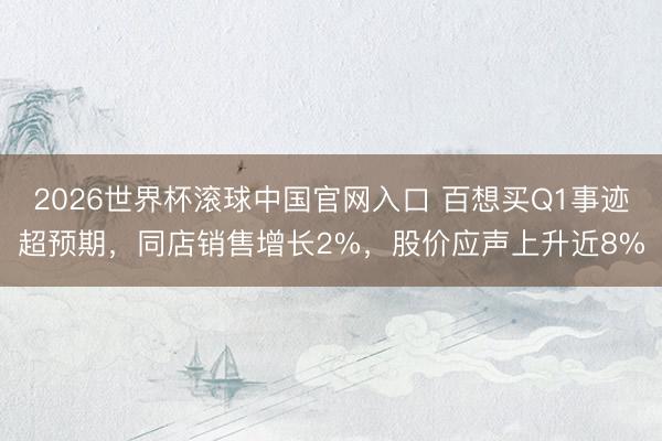 2026世界杯滚球中国官网入口 百想买Q1事迹超预期，同店销售增长2%，股价应声上升近8%