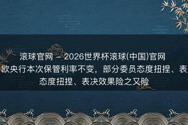滚球官网 - 2026世界杯滚球(中国)官网 会议纪要败露：欧央行本次保管利率不变，部分委员态度扭捏、表决效果险之又险