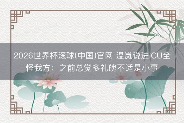 2026世界杯滚球(中国)官网 温岚说进ICU全怪我方：之前总觉多礼魄不适是小事