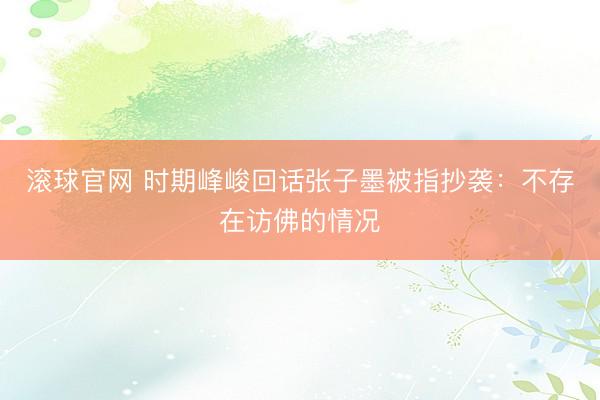 滚球官网 时期峰峻回话张子墨被指抄袭：不存在访佛的情况
