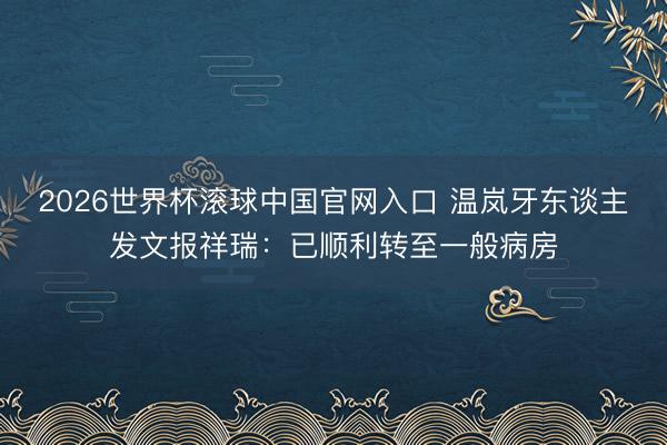 2026世界杯滚球中国官网入口 温岚牙东谈主发文报祥瑞：已顺利转至一般病房