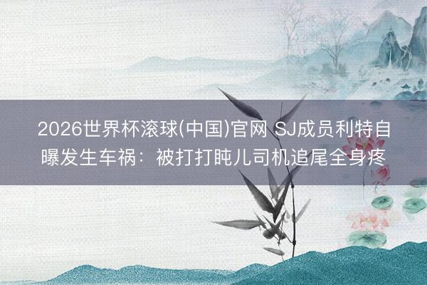 2026世界杯滚球(中国)官网 SJ成员利特自曝发生车祸：被打打盹儿司机追尾全身疼