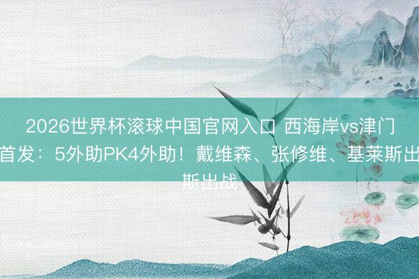 2026世界杯滚球中国官网入口 西海岸vs津门虎首发：5外助PK4外助！戴维森、张修维、基莱斯出战