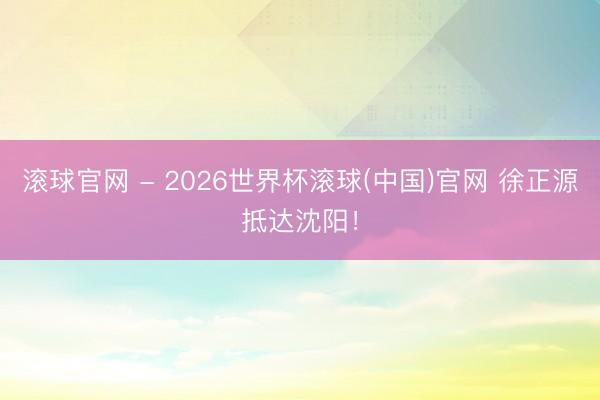 滚球官网 - 2026世界杯滚球(中国)官网 徐正源抵达沈阳！
