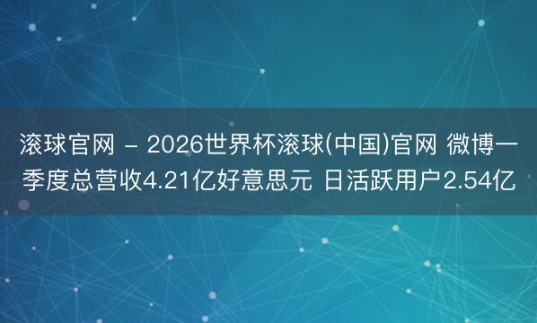 滚球官网 - 2026世界杯滚球(中国)官网 微博一季度总营收4.21亿好意思元 日活跃用户2.54亿