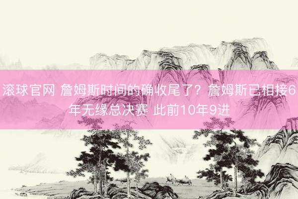 滚球官网 詹姆斯时间的确收尾了？詹姆斯已相接6年无缘总决赛 此前10年9进