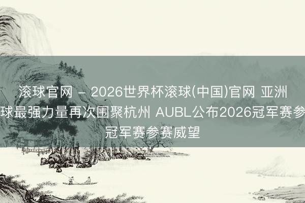 滚球官网 - 2026世界杯滚球(中国)官网 亚洲大学篮球最强力量再次围聚杭州 AUBL公布2026冠军赛参赛威望