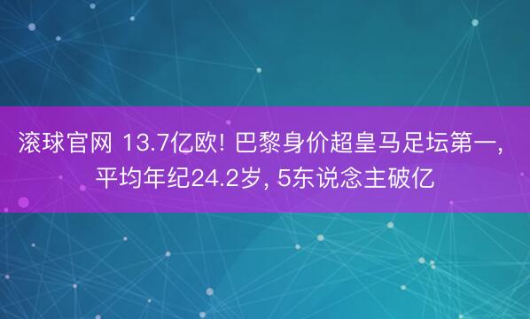 滚球官网 13.7亿欧! 巴黎身价超皇马足坛第一, 平均年纪24.2岁, 5东说念主破亿