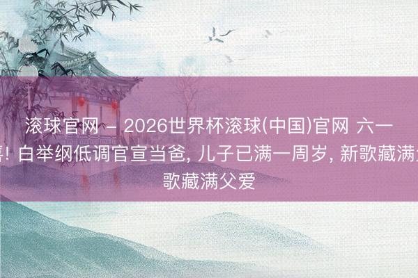 滚球官网 - 2026世界杯滚球(中国)官网 六一惊喜! 白举纲低调官宣当爸， 儿子已满一周岁， 新歌藏满父爱