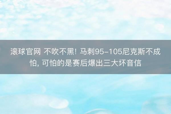 滚球官网 不吹不黑! 马刺95-105尼克斯不成怕， 可怕的是赛后爆出三大坏音信