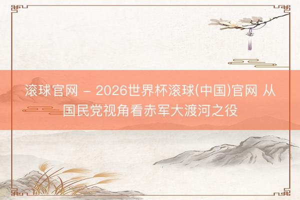 滚球官网 - 2026世界杯滚球(中国)官网 从国民党视角看赤军大渡河之役