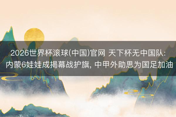 2026世界杯滚球(中国)官网 天下杯无中国队: 内蒙6娃娃成揭幕战护旗， 中甲外助思为国足加油