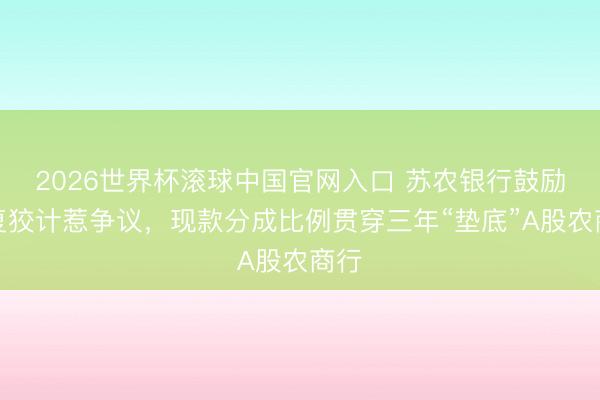 2026世界杯滚球中国官网入口 苏农银行鼓励答复狡计惹争议，现款分成比例贯穿三年“垫底”A股农商行