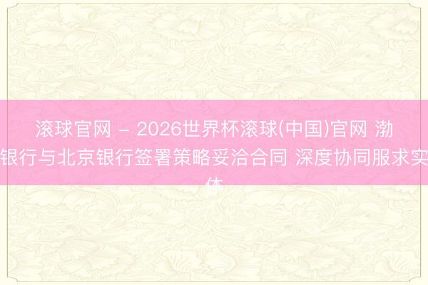 滚球官网 - 2026世界杯滚球(中国)官网 渤海银行与北京银行签署策略妥洽合同 深度协同服求实体
