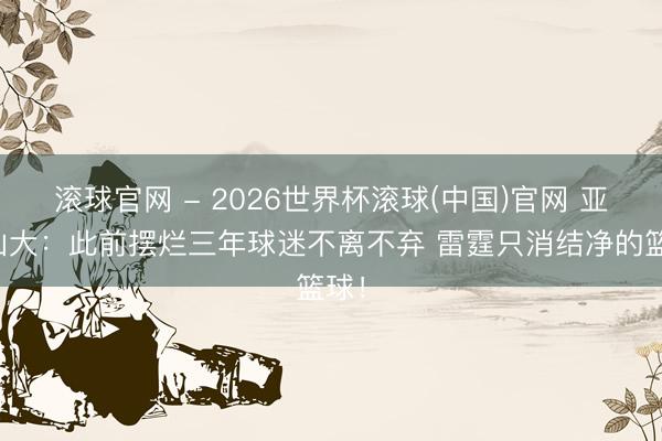 滚球官网 - 2026世界杯滚球(中国)官网 亚历山大：此前摆烂三年球迷不离不弃 雷霆只消结净的篮球！