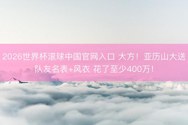 2026世界杯滚球中国官网入口 大方！亚历山大送队友名表+风衣 花了至少400万！