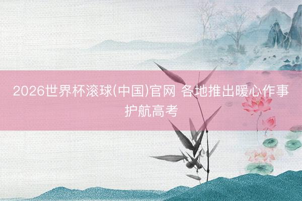 2026世界杯滚球(中国)官网 各地推出暖心作事护航高考