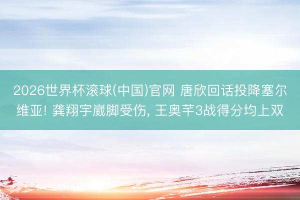 2026世界杯滚球(中国)官网 唐欣回话投降塞尔维亚! 龚翔宇崴脚受伤, 王奥芊3战得分均上双