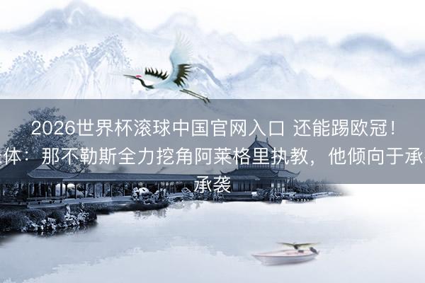 2026世界杯滚球中国官网入口 还能踢欧冠！米体：那不勒斯全力挖角阿莱格里执教，他倾向于承袭