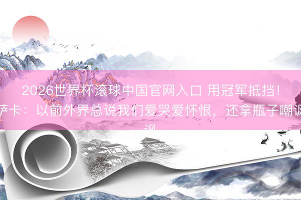 2026世界杯滚球中国官网入口 用冠军抵挡！萨卡：以前外界总说我们爱哭爱怀恨，还拿瓶子嘲讽