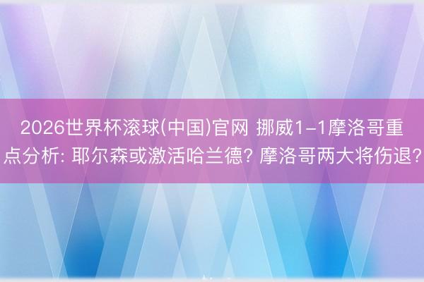 2026世界杯滚球(中国)官网 挪威1-1摩洛哥重点分析: 耶尔森或激活哈兰德? 摩洛哥两大将伤退?