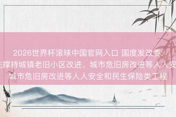 2026世界杯滚球中国官网入口 国度发改委: 在“硬投资”方面优先撑持城镇老旧小区改进、城市危旧房改进等人人安全和民生保险类工程